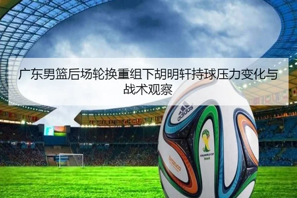 广东男篮后场轮换重组下胡明轩持球压力变化与战术观察
